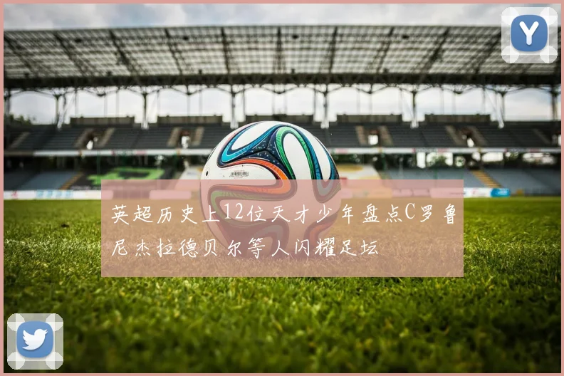 英超历史上12位天才少年盘点C罗鲁尼杰拉德贝尔等人闪耀足坛