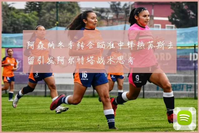 阿森纳冬季转会瞄准中锋热苏斯去留引发阿尔特塔战术思考