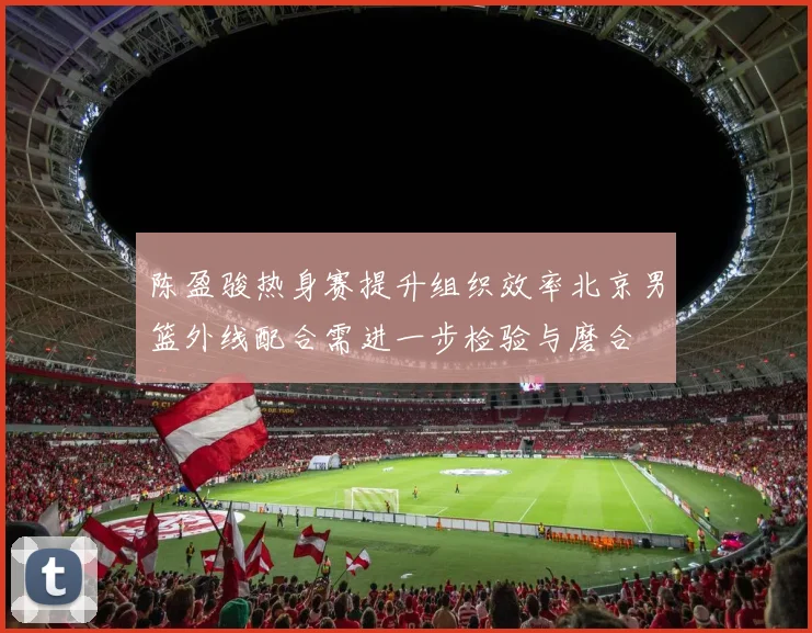 陈盈骏热身赛提升组织效率北京男篮外线配合需进一步检验与磨合