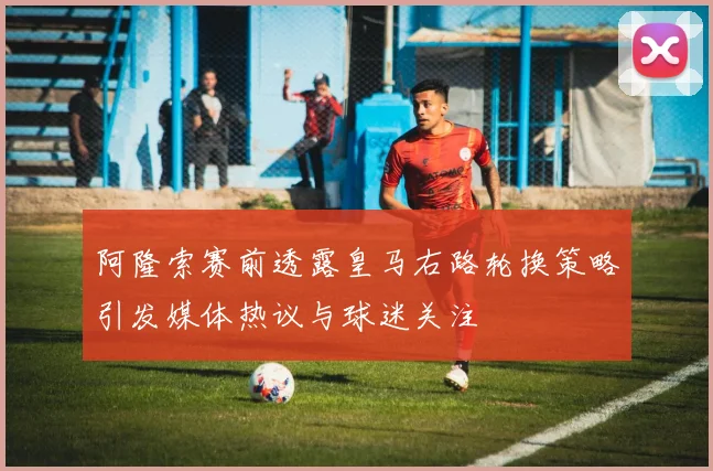 阿隆索赛前透露皇马右路轮换策略引发媒体热议与球迷关注