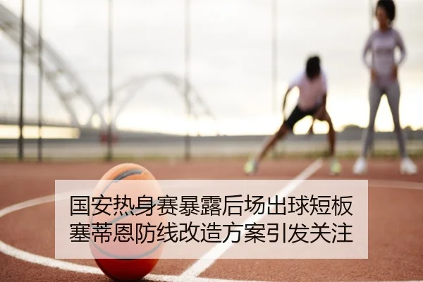 国安热身赛暴露后场出球短板 塞蒂恩防线改造方案引发关注
